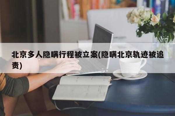 北京多人隐瞒行程被立案(隐瞒北京轨迹被追责)